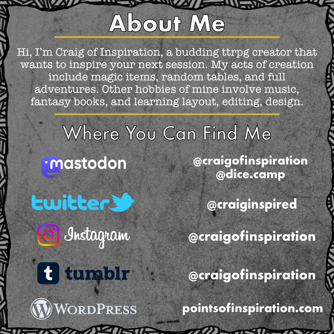 Hi, I'm Craig of Inspiration, a budding ttrpg creator that wants to inspire your next session. My acts of creation  include magic items, random tables, and full adventures. Other hobbies of mine involve music, fantasy books, and learning layout, editing, design.